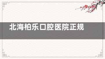北海柏乐口腔医院正规不？深挖地址|诊疗特色|医生介绍|牙友口碑发现都正规靠谱